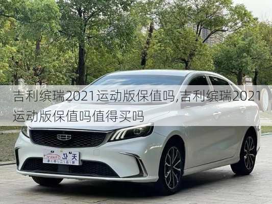 吉利缤瑞2021运动版保值吗,吉利缤瑞2021运动版保值吗值得买吗