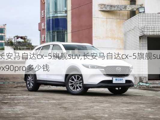 长安马自达cx–5旗舰suv,长安马自达cx–5旗舰suvx90pro多少钱