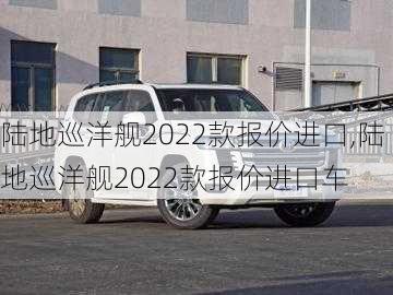 陆地巡洋舰2022款报价进口,陆地巡洋舰2022款报价进口车