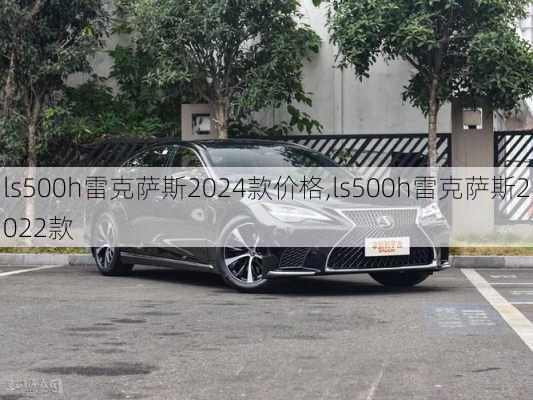 ls500h雷克萨斯2024款价格,ls500h雷克萨斯2022款