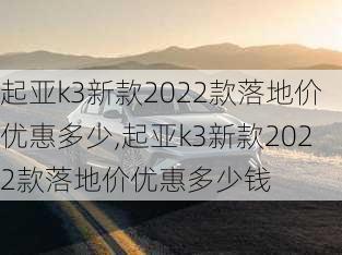 起亚k3新款2022款落地价优惠多少,起亚k3新款2022款落地价优惠多少钱