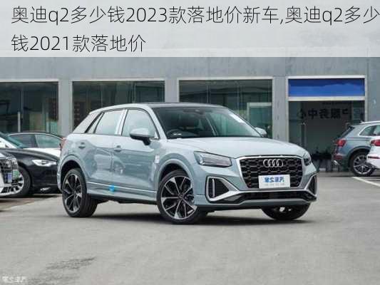 奥迪q2多少钱2023款落地价新车,奥迪q2多少钱2021款落地价