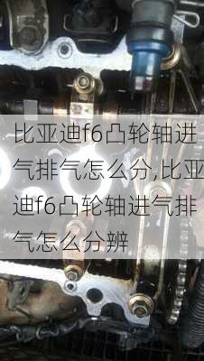 比亚迪f6凸轮轴进气排气怎么分,比亚迪f6凸轮轴进气排气怎么分辨