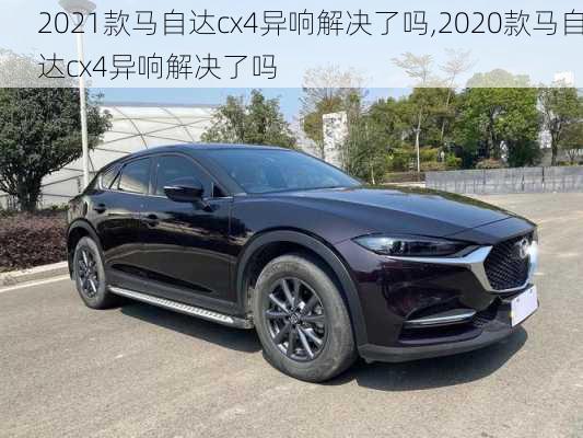 2021款马自达cx4异响解决了吗,2020款马自达cx4异响解决了吗